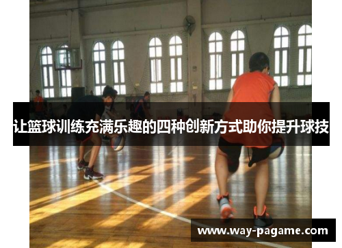 让篮球训练充满乐趣的四种创新方式助你提升球技
