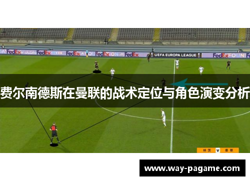 费尔南德斯在曼联的战术定位与角色演变分析 费尔南德斯在曼联的战术定位与角色演变分析