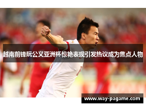 越南前锋阮公义亚洲杯惊艳表现引发热议成为焦点人物