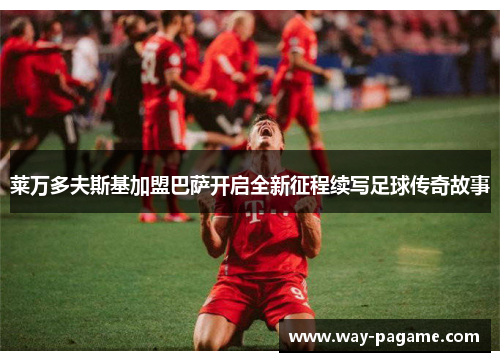 莱万多夫斯基加盟巴萨开启全新征程续写足球传奇故事