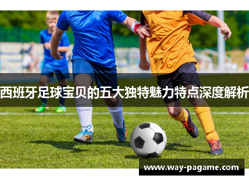 西班牙足球宝贝的五大独特魅力特点深度解析 西班牙足球宝贝的五大独特魅力特点深度解析