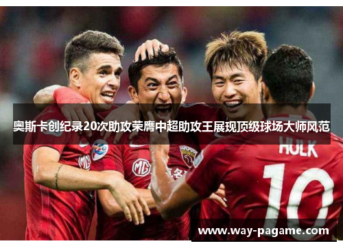 奥斯卡创纪录20次助攻荣膺中超助攻王展现顶级球场大师风范
