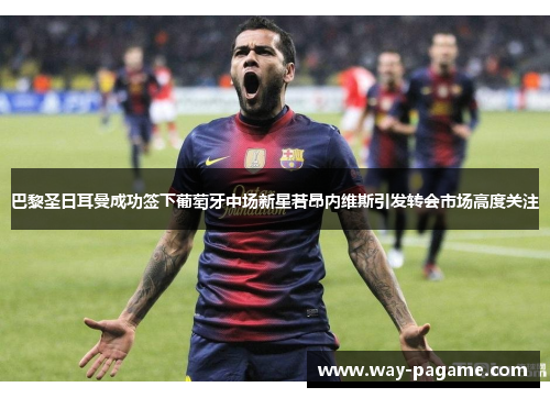 巴黎圣日耳曼成功签下葡萄牙中场新星若昂内维斯引发转会市场高度关注 巴黎圣日耳曼成功签下葡萄牙中场新星若昂内维斯引发转会市场高度关注