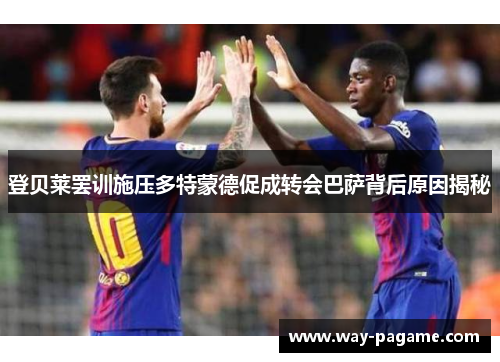 登贝莱罢训施压多特蒙德促成转会巴萨背后原因揭秘