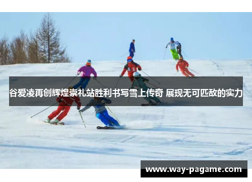 谷爱凌再创辉煌崇礼站胜利书写雪上传奇 展现无可匹敌的实力