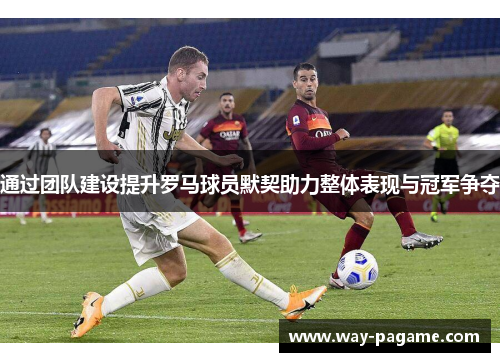 通过团队建设提升罗马球员默契助力整体表现与冠军争夺