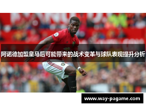 阿诺德加盟皇马后可能带来的战术变革与球队表现提升分析 阿诺德加盟皇马后可能带来的战术变革与球队表现提升分析